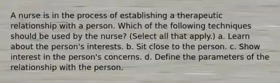 A nurse is in the process of establishing a therapeutic relationship with a person. Which of the following techniques should be used by the nurse? (Select all that apply.) a. Learn about the person's interests. b. Sit close to the person. c. Show interest in the person's concerns. d. Define the parameters of the relationship with the person.