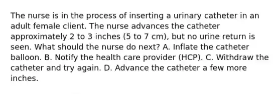 The nurse is in the process of inserting a urinary catheter in an adult female client. The nurse advances the catheter approximately 2 to 3 inches (5 to 7 cm), but no urine return is seen. What should the nurse do next? A. Inflate the catheter balloon. B. Notify the health care provider (HCP). C. Withdraw the catheter and try again. D. Advance the catheter a few more inches.