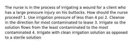 The nurse is in the process of irrigating a wound for a client who has a large pressure injury on his buttocks. How should the nurse proceed? 1. Use irrigation pressure of less than 4 psi 2. Cleanse in the direction for most contaminated to lease 3. Irrigate so the solution flows from the least contaminated to the most contaminated 4. Irrigate with clean irrigation solution as opposed to a sterile solution