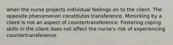 when the nurse projects individual feelings on to the client. The opposite phenomenon constitutes transference. Mimicking by a client is not an aspect of countertransference. Fostering coping skills in the client does not affect the nurse's risk of experiencing countertransference.