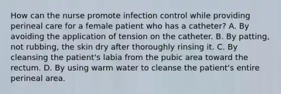 How can the nurse promote infection control while providing perineal care for a female patient who has a catheter? A. By avoiding the application of tension on the catheter. B. By patting, not rubbing, the skin dry after thoroughly rinsing it. C. By cleansing the patient's labia from the pubic area toward the rectum. D. By using warm water to cleanse the patient's entire perineal area.