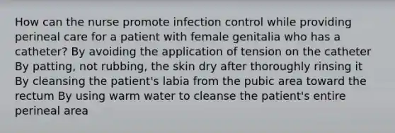 How can the nurse promote infection control while providing perineal care for a patient with female genitalia who has a catheter? By avoiding the application of tension on the catheter By patting, not rubbing, the skin dry after thoroughly rinsing it By cleansing the patient's labia from the pubic area toward the rectum By using warm water to cleanse the patient's entire perineal area