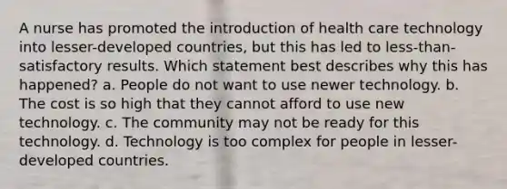 A nurse has promoted the introduction of health care technology into lesser-developed countries, but this has led to less-than-satisfactory results. Which statement best describes why this has happened? a. People do not want to use newer technology. b. The cost is so high that they cannot afford to use new technology. c. The community may not be ready for this technology. d. Technology is too complex for people in lesser-developed countries.