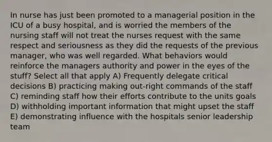 In nurse has just been promoted to a managerial position in the ICU of a busy hospital, and is worried the members of the nursing staff will not treat the nurses request with the same respect and seriousness as they did the requests of the previous manager, who was well regarded. What behaviors would reinforce the managers authority and power in the eyes of the stuff? Select all that apply A) Frequently delegate critical decisions B) practicing making out-right commands of the staff C) reminding staff how their efforts contribute to the units goals D) withholding important information that might upset the staff E) demonstrating influence with the hospitals senior leadership team