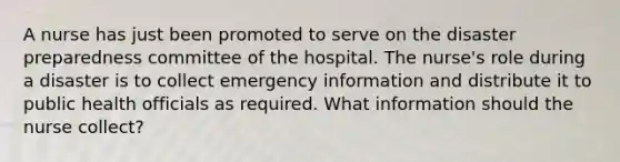 A nurse has just been promoted to serve on the disaster preparedness committee of the hospital. The nurse's role during a disaster is to collect emergency information and distribute it to public health officials as required. What information should the nurse collect?