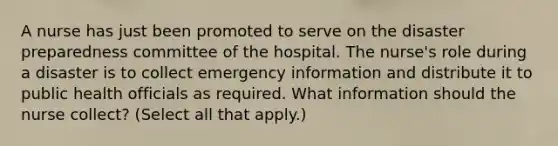 A nurse has just been promoted to serve on the disaster preparedness committee of the hospital. The nurse's role during a disaster is to collect emergency information and distribute it to public health officials as required. What information should the nurse collect? (Select all that apply.)