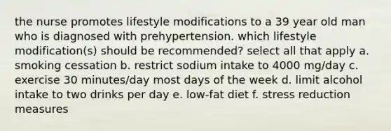 the nurse promotes lifestyle modifications to a 39 year old man who is diagnosed with prehypertension. which lifestyle modification(s) should be recommended? select all that apply a. smoking cessation b. restrict sodium intake to 4000 mg/day c. exercise 30 minutes/day most days of the week d. limit alcohol intake to two drinks per day e. low-fat diet f. stress reduction measures