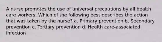 A nurse promotes the use of universal precautions by all health care workers. Which of the following best describes the action that was taken by the nurse? a. Primary prevention b. Secondary prevention c. Tertiary prevention d. Health care-associated infection