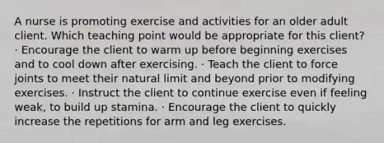 A nurse is promoting exercise and activities for an older adult client. Which teaching point would be appropriate for this client? · Encourage the client to warm up before beginning exercises and to cool down after exercising. · Teach the client to force joints to meet their natural limit and beyond prior to modifying exercises. · Instruct the client to continue exercise even if feeling weak, to build up stamina. · Encourage the client to quickly increase the repetitions for arm and leg exercises.