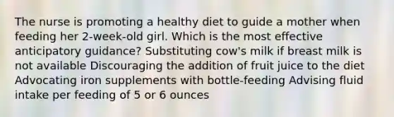 The nurse is promoting a healthy diet to guide a mother when feeding her 2-week-old girl. Which is the most effective anticipatory guidance? Substituting cow's milk if breast milk is not available Discouraging the addition of fruit juice to the diet Advocating iron supplements with bottle-feeding Advising fluid intake per feeding of 5 or 6 ounces