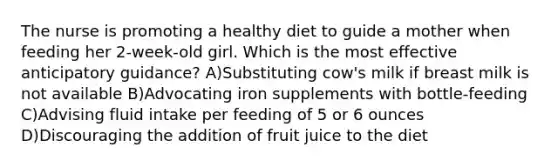 The nurse is promoting a healthy diet to guide a mother when feeding her 2-week-old girl. Which is the most effective anticipatory guidance? A)Substituting cow's milk if breast milk is not available B)Advocating iron supplements with bottle-feeding C)Advising fluid intake per feeding of 5 or 6 ounces D)Discouraging the addition of fruit juice to the diet