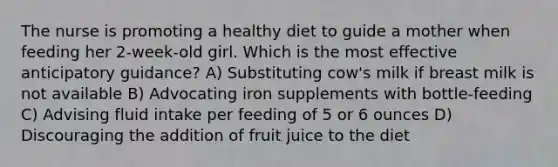 The nurse is promoting a healthy diet to guide a mother when feeding her 2-week-old girl. Which is the most effective anticipatory guidance? A) Substituting cow's milk if breast milk is not available B) Advocating iron supplements with bottle-feeding C) Advising fluid intake per feeding of 5 or 6 ounces D) Discouraging the addition of fruit juice to the diet