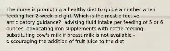 The nurse is promoting a healthy diet to guide a mother when feeding her 2-week-old girl. Which is the most effective anticipatory guidance? -advising fluid intake per feeding of 5 or 6 ounces -advocating iron supplements with bottle-feeding -substituting cow's milk if breast milk is not available -discouraging the addition of fruit juice to the diet