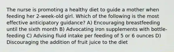 The nurse is promoting a healthy diet to guide a mother when feeding her 2-week-old girl. Which of the following is the most effective anticipatory guidance? A) Encouraging breastfeeding until the sixth month B) Advocating iron supplements with bottle-feeding C) Advising fluid intake per feeding of 5 or 6 ounces D) Discouraging the addition of fruit juice to the diet