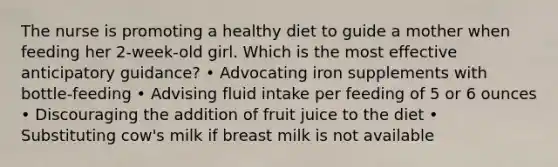 The nurse is promoting a healthy diet to guide a mother when feeding her 2-week-old girl. Which is the most effective anticipatory guidance? • Advocating iron supplements with bottle-feeding • Advising fluid intake per feeding of 5 or 6 ounces • Discouraging the addition of fruit juice to the diet • Substituting cow's milk if breast milk is not available