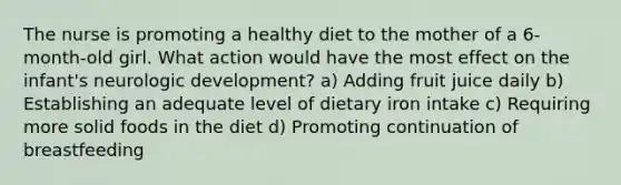 The nurse is promoting a healthy diet to the mother of a 6-month-old girl. What action would have the most effect on the infant's neurologic development? a) Adding fruit juice daily b) Establishing an adequate level of dietary iron intake c) Requiring more solid foods in the diet d) Promoting continuation of breastfeeding