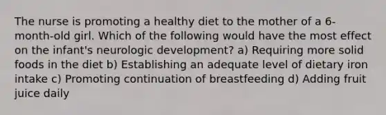 The nurse is promoting a healthy diet to the mother of a 6-month-old girl. Which of the following would have the most effect on the infant's neurologic development? a) Requiring more solid foods in the diet b) Establishing an adequate level of dietary iron intake c) Promoting continuation of breastfeeding d) Adding fruit juice daily