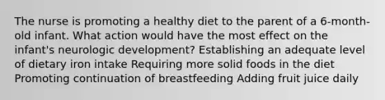 The nurse is promoting a healthy diet to the parent of a 6-month-old infant. What action would have the most effect on the infant's neurologic development? Establishing an adequate level of dietary iron intake Requiring more solid foods in the diet Promoting continuation of breastfeeding Adding fruit juice daily