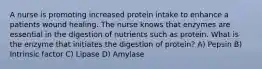 A nurse is promoting increased protein intake to enhance a patients wound healing. The nurse knows that enzymes are essential in the digestion of nutrients such as protein. What is the enzyme that initiates the digestion of protein? A) Pepsin B) Intrinsic factor C) Lipase D) Amylase