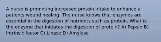 A nurse is promoting increased protein intake to enhance a patients wound healing. The nurse knows that enzymes are essential in the digestion of nutrients such as protein. What is the enzyme that initiates the digestion of protein? A) Pepsin B) Intrinsic factor C) Lipase D) Amylase