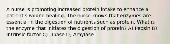 A nurse is promoting increased protein intake to enhance a patient's wound healing. The nurse knows that enzymes are essential in the digestion of nutrients such as protein. What is the enzyme that initiates the digestion of protein? A) Pepsin B) Intrinsic factor C) Lipase D) Amylase