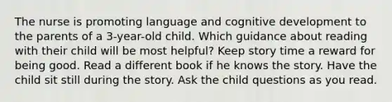 The nurse is promoting language and cognitive development to the parents of a 3-year-old child. Which guidance about reading with their child will be most helpful? Keep story time a reward for being good. Read a different book if he knows the story. Have the child sit still during the story. Ask the child questions as you read.