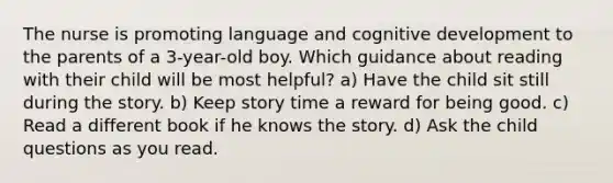 The nurse is promoting language and cognitive development to the parents of a 3-year-old boy. Which guidance about reading with their child will be most helpful? a) Have the child sit still during the story. b) Keep story time a reward for being good. c) Read a different book if he knows the story. d) Ask the child questions as you read.