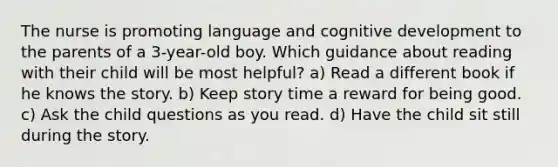 The nurse is promoting language and cognitive development to the parents of a 3-year-old boy. Which guidance about reading with their child will be most helpful? a) Read a different book if he knows the story. b) Keep story time a reward for being good. c) Ask the child questions as you read. d) Have the child sit still during the story.