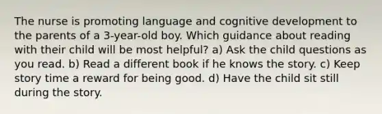 The nurse is promoting language and cognitive development to the parents of a 3-year-old boy. Which guidance about reading with their child will be most helpful? a) Ask the child questions as you read. b) Read a different book if he knows the story. c) Keep story time a reward for being good. d) Have the child sit still during the story.