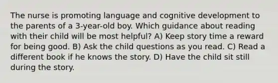 The nurse is promoting language and cognitive development to the parents of a 3-year-old boy. Which guidance about reading with their child will be most helpful? A) Keep story time a reward for being good. B) Ask the child questions as you read. C) Read a different book if he knows the story. D) Have the child sit still during the story.