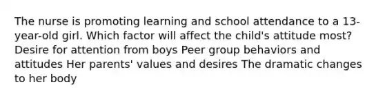 The nurse is promoting learning and school attendance to a 13-year-old girl. Which factor will affect the child's attitude most? Desire for attention from boys Peer group behaviors and attitudes Her parents' values and desires The dramatic changes to her body