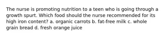 The nurse is promoting nutrition to a teen who is going through a growth spurt. Which food should the nurse recommended for its high iron content? a. organic carrots b. fat-free milk c. whole grain bread d. fresh orange juice