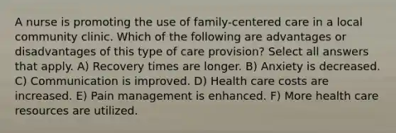 A nurse is promoting the use of family-centered care in a local community clinic. Which of the following are advantages or disadvantages of this type of care provision? Select all answers that apply. A) Recovery times are longer. B) Anxiety is decreased. C) Communication is improved. D) Health care costs are increased. E) Pain management is enhanced. F) More health care resources are utilized.