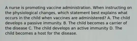 A nurse is promoting vaccine administration. When instructing on the physiological changes, which statement best explains what occurs in the child when vaccines are administered? A. The child develops a passive immunity. B. The child becomes a carrier of the disease C. The child develops an active immunity D. The child becomes a host for the disease.