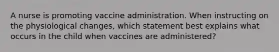 A nurse is promoting vaccine administration. When instructing on the physiological changes, which statement best explains what occurs in the child when vaccines are administered?