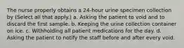 The nurse properly obtains a 24-hour urine specimen collection by (Select all that apply.) a. Asking the patient to void and to discard the first sample. b. Keeping the urine collection container on ice. c. Withholding all patient medications for the day. d. Asking the patient to notify the staff before and after every void.