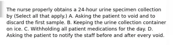 The nurse properly obtains a 24-hour urine specimen collection by (Select all that apply.) A. Asking the patient to void and to discard the first sample. B. Keeping the urine collection container on ice. C. Withholding all patient medications for the day. D. Asking the patient to notify the staff before and after every void.