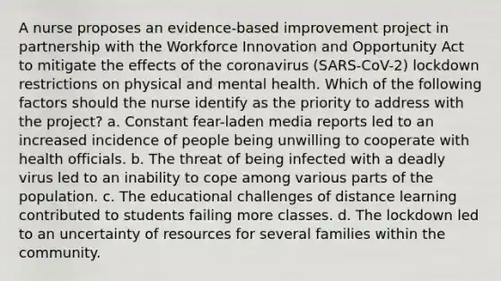 A nurse proposes an evidence-based improvement project in partnership with the Workforce Innovation and Opportunity Act to mitigate the effects of the coronavirus (SARS-CoV-2) lockdown restrictions on physical and mental health. Which of the following factors should the nurse identify as the priority to address with the project? a. Constant fear-laden media reports led to an increased incidence of people being unwilling to cooperate with health officials. b. The threat of being infected with a deadly virus led to an inability to cope among various parts of the population. c. The educational challenges of distance learning contributed to students failing more classes. d. The lockdown led to an uncertainty of resources for several families within the community.