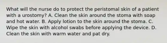 What will the nurse do to protect the peristomal skin of a patient with a urostomy? A. Clean the skin around the stoma with soap and hot water. B. Apply lotion to the skin around the stoma. C. Wipe the skin with alcohol swabs before applying the device. D. Clean the skin with warm water and pat dry.