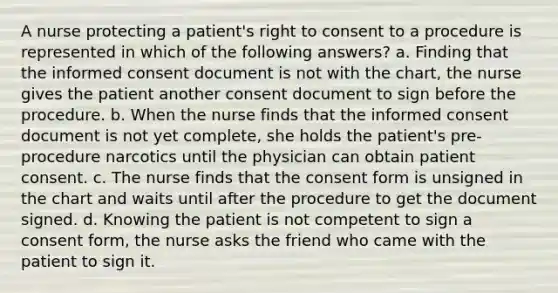 A nurse protecting a patient's right to consent to a procedure is represented in which of the following answers? a. Finding that the informed consent document is not with the chart, the nurse gives the patient another consent document to sign before the procedure. b. When the nurse finds that the informed consent document is not yet complete, she holds the patient's pre-procedure narcotics until the physician can obtain patient consent. c. The nurse finds that the consent form is unsigned in the chart and waits until after the procedure to get the document signed. d. Knowing the patient is not competent to sign a consent form, the nurse asks the friend who came with the patient to sign it.