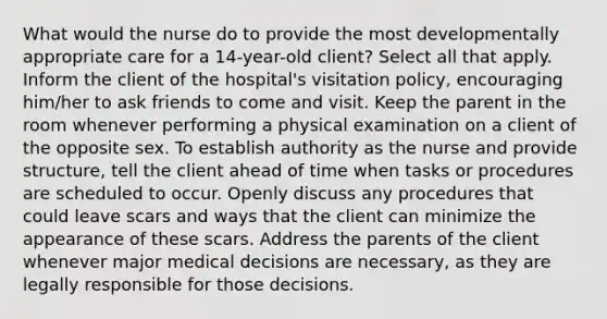 What would the nurse do to provide the most developmentally appropriate care for a​ 14-year-old client? Select all that apply. Inform the client of the​ hospital's visitation​ policy, encouraging​ him/her to ask friends to come and visit. Keep the parent in the room whenever performing a physical examination on a client of the opposite sex. To establish authority as the nurse and provide​ structure, tell the client ahead of time when tasks or procedures are scheduled to occur. Openly discuss any procedures that could leave scars and ways that the client can minimize the appearance of these scars. Address the parents of the client whenever major medical decisions are​ necessary, as they are legally responsible for those decisions.