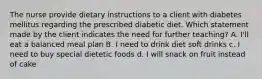 The nurse provide dietary instructions to a client with diabetes mellitus regarding the prescribed diabetic diet. Which statement made by the client indicates the need for further teaching? A. I'll eat a balanced meal plan B. I need to drink diet soft drinks c. I need to buy special dietetic foods d. I will snack on fruit instead of cake