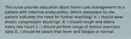 The nurse provide education about home care management to a patient with infective endocarditis. Which statement by the patient indicates the need for further teaching? A. I should wear elastic compression stockings. B. I should cough and debris every two hours C. I should perform range of motion exercises daily D. I should be aware that fever and fatigue or normal