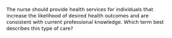 The nurse should provide health services for individuals that increase the likelihood of desired health outcomes and are consistent with current professional knowledge. Which term best describes this type of care?