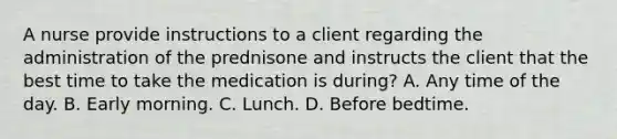 A nurse provide instructions to a client regarding the administration of the prednisone and instructs the client that the best time to take the medication is during? A. Any time of the day. B. Early morning. C. Lunch. D. Before bedtime.