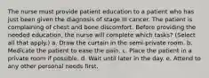 The nurse must provide patient education to a patient who has just been given the diagnosis of stage III cancer. The patient is complaining of chest and bone discomfort. Before providing the needed education, the nurse will complete which tasks? (Select all that apply.) a. Draw the curtain in the semi-private room. b. Medicate the patient to ease the pain. c. Place the patient in a private room if possible. d. Wait until later in the day. e. Attend to any other personal needs first.