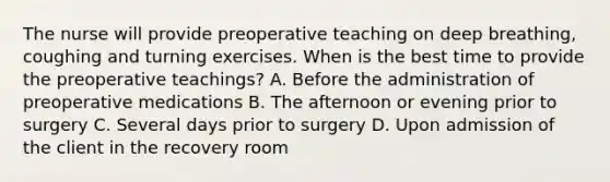 The nurse will provide preoperative teaching on deep breathing, coughing and turning exercises. When is the best time to provide the preoperative teachings? A. Before the administration of preoperative medications B. The afternoon or evening prior to surgery C. Several days prior to surgery D. Upon admission of the client in the recovery room