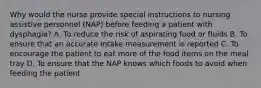 Why would the nurse provide special instructions to nursing assistive personnel (NAP) before feeding a patient with dysphagia? A. To reduce the risk of aspirating food or fluids B. To ensure that an accurate intake measurement is reported C. To encourage the patient to eat more of the food items on the meal tray D. To ensure that the NAP knows which foods to avoid when feeding the patient