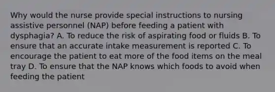 Why would the nurse provide special instructions to nursing assistive personnel (NAP) before feeding a patient with dysphagia? A. To reduce the risk of aspirating food or fluids B. To ensure that an accurate intake measurement is reported C. To encourage the patient to eat more of the food items on the meal tray D. To ensure that the NAP knows which foods to avoid when feeding the patient