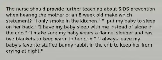 The nurse should provide further teaching about SIDS prevention when hearing the mother of an 8 week old make which statement? "I only smoke in the kitchen." "I put my baby to sleep on her back." "I have my baby sleep with me instead of alone in the crib." "I make sure my baby wears a flannel sleeper and has two blankets to keep warm in her crib." "I always leave my baby's favorite stuffed bunny rabbit in the crib to keep her from crying at night."